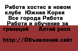 Работа хостес в новом клубе, Южная Корея  - Все города Работа » Работа и обучение за границей   . Алтай респ.